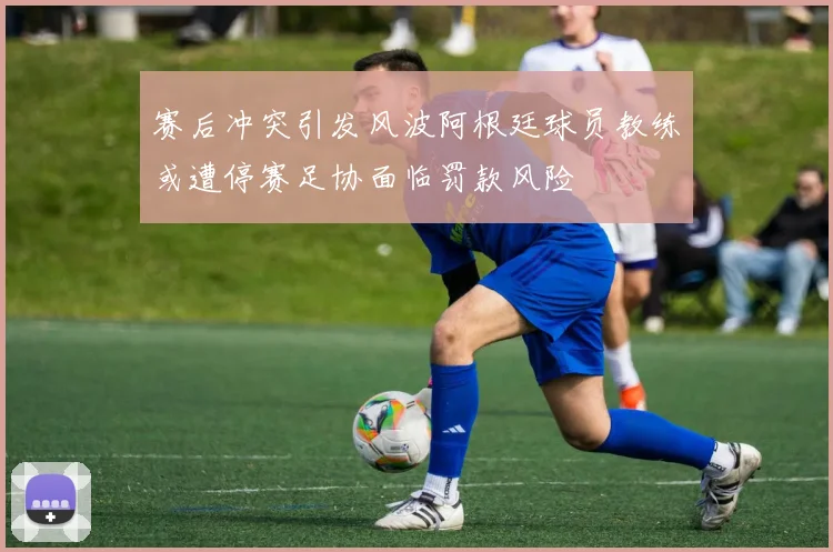赛后冲突引发风波阿根廷球员教练或遭停赛足协面临罚款风险