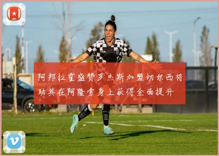 阿邦拉霍盛赞罗杰斯加盟切尔西将助其在阿隆索身上获得全面提升